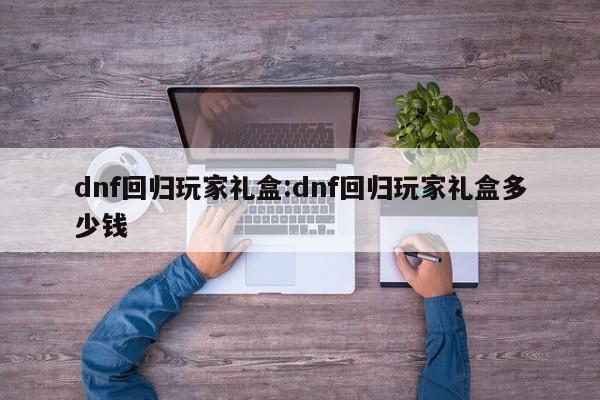 dnf回归玩家礼盒:dnf回归玩家礼盒多少钱