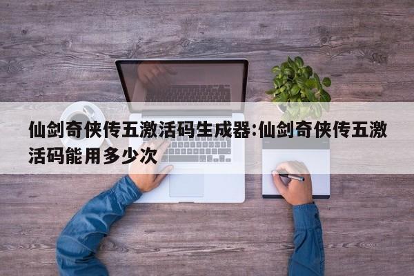 仙剑奇侠传五激活码生成器:仙剑奇侠传五激活码能用多少次
