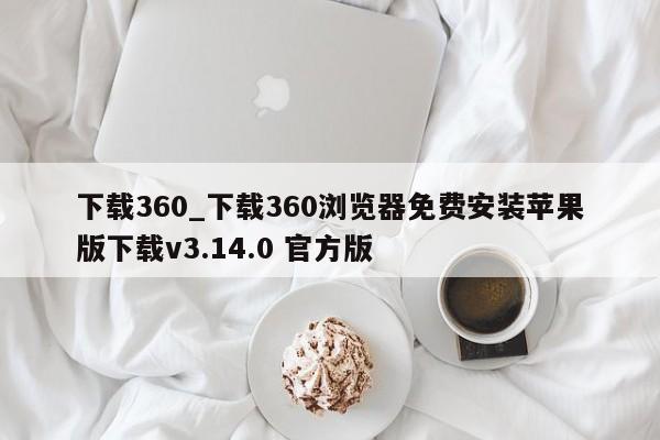 下载360_下载360浏览器免费安装苹果版下载v3.14.0 官方版