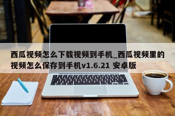 西瓜视频怎么下载视频到手机_西瓜视频里的视频怎么保存到手机v1.6.21 安卓版