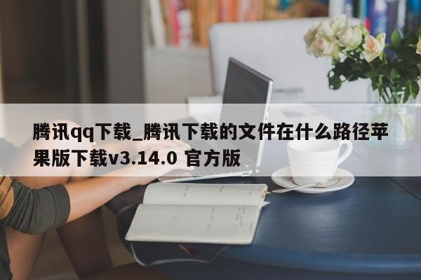腾讯qq下载_腾讯下载的文件在什么路径苹果版下载v3.14.0 官方版